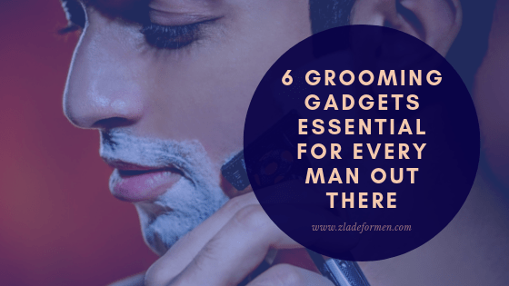 6 Grooming Gadgets Essential for Every Man Out There - ZLADE